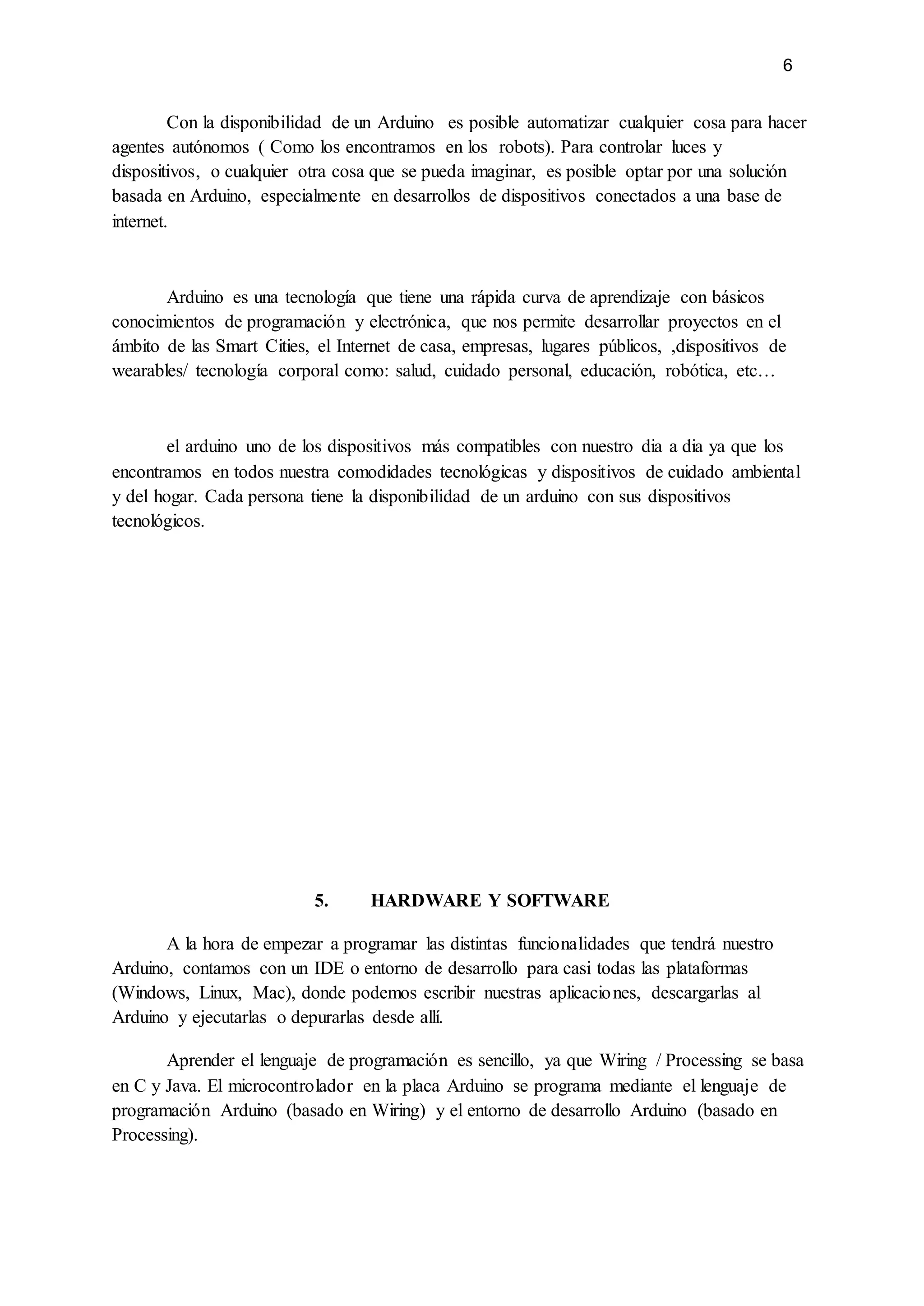 6
Con la disponibilidad de un Arduino es posible automatizar cualquier cosa para hacer
agentes autónomos ( Como los encontramos en los robots). Para controlar luces y
dispositivos, o cualquier otra cosa que se pueda imaginar, es posible optar por una solución
basada en Arduino, especialmente en desarrollos de dispositivos conectados a una base de
internet.
Arduino es una tecnología que tiene una rápida curva de aprendizaje con básicos
conocimientos de programación y electrónica, que nos permite desarrollar proyectos en el
ámbito de las Smart Cities, el Internet de casa, empresas, lugares públicos, ,dispositivos de
wearables/ tecnología corporal como: salud, cuidado personal, educación, robótica, etc…
el arduino uno de los dispositivos más compatibles con nuestro dia a dia ya que los
encontramos en todos nuestra comodidades tecnológicas y dispositivos de cuidado ambiental
y del hogar. Cada persona tiene la disponibilidad de un arduino con sus dispositivos
tecnológicos.
5. HARDWARE Y SOFTWARE
A la hora de empezar a programar las distintas funcionalidades que tendrá nuestro
Arduino, contamos con un IDE o entorno de desarrollo para casi todas las plataformas
(Windows, Linux, Mac), donde podemos escribir nuestras aplicaciones, descargarlas al
Arduino y ejecutarlas o depurarlas desde allí.
Aprender el lenguaje de programación es sencillo, ya que Wiring / Processing se basa
en C y Java. El microcontrolador en la placa Arduino se programa mediante el lenguaje de
programación Arduino (basado en Wiring) y el entorno de desarrollo Arduino (basado en
Processing).
 