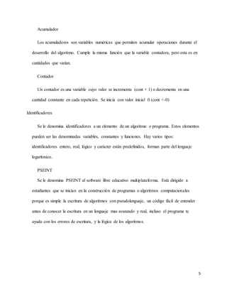 5
Acumulador
Los acumuladores son variables numéricas que permiten acumular operaciones durante el
desarrollo del algoritmo. Cumple la misma función que la variable contadora, pero esta es en
cantidades que varían.
Contador
Un contador es una variable cuyo valor se incrementa (cont + 1) o decrementa en una
cantidad constante en cada repetición. Se inicia con valor inicial 0 (cont <-0)
Identificadores
Se le denomina identificadores a un elemento de un algoritmo o programa. Estos elementos
pueden ser las denominadas variables, constantes y funciones. Hay varios tipos:
identificadores entero, real, lógico y carácter están predefinidos, forman parte del lenguaje
logarítmico.
PSEINT
Se le denomina PSEINT al software libre educativo multiplataforma. Está dirigido a
estudiantes que se inician en la construcción de programas o algoritmos computacionales
porque es simple la escritura de algoritmos con pseudolenguaje, un código fácil de entender
antes de conocer la escritura en un lenguaje mas avanzado y real, incluso el programa te
ayuda con los errores de escritura, y la lógica de los algoritmos.
 