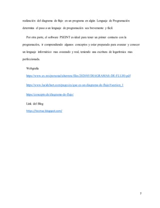 7
realización del diagrama de flujo en un programa en algún Lenguaje de Programación
determina el paso a un lenguaje de programación sea brevemente y fácil.
Por otra parte, el software PSEINT es ideal para tener un primer contacto con la
programación, ir comprendiendo algunos conceptos y estar preparado para avanzar y conocer
un lenguaje informático mas avanzado y real, teniendo una escritura de logarítmica mas
perfeccionada.
Webgrafía
https://www.uv.mx/personal/aherrera/files/2020/05/DIAGRAMAS-DE-FLUJO.pdf
https://www.lucidchart.com/pages/es/que-es-un-diagrama-de-flujo/#section_1
https://concepto.de/diagrama-de-flujo/
Link del Blog
https://tecmaz.blogspot.com/
 