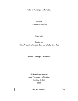 Taller de Tecnologia e Informatica
Docente
Guillermo Mondragon
Grado: 10-5
Estudiantes
Helen Alvear, Ana Canaval, Dana Montaño,Santiago Rico
Materia: Tecnología e Informática
I.E: Liceo Departamental
Área: Tecnología e Informática
Santiago de Cali
2022
Tabla de Contenido Pag
 