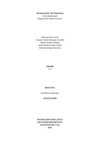 TRABAJO DE TECNOLOGIA
(Actividad grupal)
Diagrama De Pareto En Excel
Mariana Ortiz Castro
Arianna Camila Barragan Astudillo
Martin Paredes Gallego
Aylin Natalia Posada Cuellar
Julieta Rodriguez Quintero
GRADO
11-3
DOCENTE
Guillermo mondragon
LICENCIADO
INSTITUCIÓN EDUCATIVA
LICEO DEPARTAMENTAL
SANTIAGO DE CALI
2023
 
