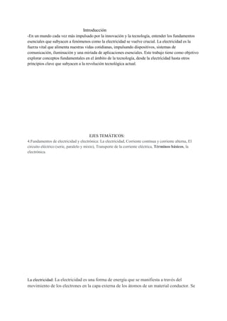 Introducción
-En un mundo cada vez más impulsado por la innovación y la tecnología, entender los fundamentos
esenciales que subyacen a fenómenos como la electricidad se vuelve crucial. La electricidad es la
fuerza vital que alimenta nuestras vidas cotidianas, impulsando dispositivos, sistemas de
comunicación, iluminación y una miríada de aplicaciones esenciales. Este trabajo tiene como objetivo
explorar conceptos fundamentales en el ámbito de la tecnología, desde la electricidad hasta otros
principios clave que subyacen a la revolución tecnológica actual.
EJES TEMÁTICOS:
4.Fundamentos de electricidad y electrónica: La electricidad, Corriente continua y corriente alterna, El
circuito eléctrico (serie, paralelo y mixto), Transporte de la corriente eléctrica, Términos básicos, la
electrónica.
La electricidad: La electricidad es una forma de energía que se manifiesta a través del
movimiento de los electrones en la capa externa de los átomos de un material conductor. Se
 