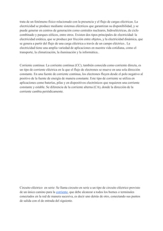 trata de un fenómeno físico relacionado con la presencia y el flujo de cargas eléctricas. La
electricidad se produce mediante sistemas eléctricos que garantizan su disponibilidad, y se
puede generar en centros de generación como centrales nucleares, hidroeléctricas, de ciclo
combinado y parques eólicos, entre otros. Existen dos tipos principales de electricidad: la
electricidad estática, que se produce por fricción entre objetos, y la electricidad dinámica, que
se genera a partir del flujo de una carga eléctrica a través de un campo eléctrico.. La
electricidad tiene una amplia variedad de aplicaciones en nuestra vida cotidiana, como el
transporte, la climatización, la iluminación y la informática..
Corriente continua: La corriente continua (CC), también conocida como corriente directa, es
un tipo de corriente eléctrica en la que el flujo de electrones se mueve en una sola dirección
constante. En una fuente de corriente continua, los electrones fluyen desde el polo negativo al
positivo de la fuente de energía de manera constante. Este tipo de corriente se utiliza en
aplicaciones como baterías, pilas y en dispositivos electrónicos que requieren una corriente
constante y estable. Se diferencia de la corriente alterna (CA), donde la dirección de la
corriente cambia periódicamente.
Circuito eléctrico en serie: Se llama circuito en serie a un tipo de circuito eléctrico provisto
de un único camino para la corriente, que debe alcanzar a todos los bornes o terminales
conectados en la red de manera sucesiva, es decir uno detrás de otro, conectando sus puntos
de salida con el de entrada del siguiente.
 