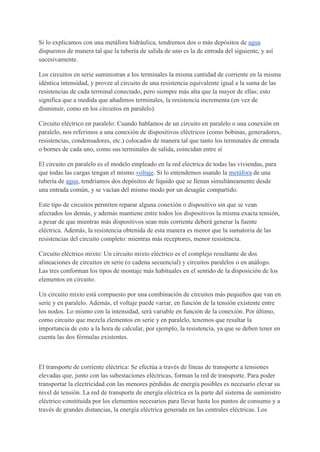 Si lo explicamos con una metáfora hidráulica, tendremos dos o más depósitos de agua
dispuestos de manera tal que la tubería de salida de uno es la de entrada del siguiente, y así
sucesivamente.
Los circuitos en serie suministran a los terminales la misma cantidad de corriente en la misma
idéntica intensidad, y provee al circuito de una resistencia equivalente igual a la suma de las
resistencias de cada terminal conectado, pero siempre más alta que la mayor de ellas; esto
significa que a medida que añadimos terminales, la resistencia incrementa (en vez de
disminuir, como en los circuitos en paralelo).
Circuito eléctrico en paralelo: Cuando hablamos de un circuito en paralelo o una conexión en
paralelo, nos referimos a una conexión de dispositivos eléctricos (como bobinas, generadores,
resistencias, condensadores, etc.) colocados de manera tal que tanto los terminales de entrada
o bornes de cada uno, como sus terminales de salida, coincidan entre sí
El circuito en paralelo es el modelo empleado en la red eléctrica de todas las viviendas, para
que todas las cargas tengan el mismo voltaje. Si lo entendemos usando la metáfora de una
tubería de agua, tendríamos dos depósitos de líquido que se llenan simultáneamente desde
una entrada común, y se vacían del mismo modo por un desagüe compartido.
Este tipo de circuitos permiten reparar alguna conexión o dispositivo sin que se vean
afectados los demás, y además mantiene entre todos los dispositivos la misma exacta tensión,
a pesar de que mientras más dispositivos sean más corriente deberá generar la fuente
eléctrica. Además, la resistencia obtenida de esta manera es menor que la sumatoria de las
resistencias del circuito completo: mientras más receptores, menor resistencia.
Circuito eléctrico mixto: Un circuito mixto eléctrico es el complejo resultante de dos
alineaciones de circuitos en serie (o cadena secuencial) y circuitos paralelos o en análogo.
Las tres conforman los tipos de montaje más habituales en el sentido de la disposición de los
elementos en circuito.
Un circuito mixto está compuesto por una combinación de circuitos más pequeños que van en
serie y en paralelo. Además, el voltaje puede variar, en función de la tensión existente entre
los nodos. Lo mismo con la intensidad, será variable en función de la conexión. Por último,
como circuito que mezcla elementos en serie y en paralelo, tenemos que resaltar la
importancia de esto a la hora de calcular, por ejemplo, la resistencia, ya que se deben tener en
cuenta las dos fórmulas existentes.
El transporte de corriente eléctrica: Se efectúa a través de líneas de transporte a tensiones
elevadas que, junto con las subestaciones eléctricas, forman la red de transporte. Para poder
transportar la electricidad con las menores pérdidas de energía posibles es necesario elevar su
nivel de tensión. La red de transporte de energía eléctrica es la parte del sistema de suministro
eléctrico constituida por los elementos necesarios para llevar hasta los puntos de consumo y a
través de grandes distancias, la energía eléctrica generada en las centrales eléctricas. Los
 