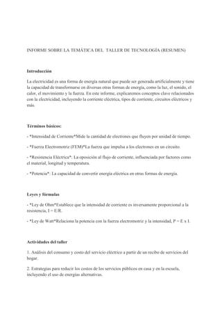 INFORME SOBRE LA TEMÁTICA DEL TALLER DE TECNOLOGÍA (RESUMEN)
Introducción
La electricidad es una forma de energía natural que puede ser generada artificialmente y tiene
la capacidad de transformarse en diversas otras formas de energía, como la luz, el sonido, el
calor, el movimiento y la fuerza. En este informe, explicaremos conceptos clave relacionados
con la electricidad, incluyendo la corriente eléctrica, tipos de corriente, circuitos eléctricos y
más.
Términos básicos:
- *Intensidad de Corriente*Mide la cantidad de electrones que fluyen por unidad de tiempo.
- *Fuerza Electromotriz (FEM)*La fuerza que impulsa a los electrones en un circuito.
- *Resistencia Eléctrica*: La oposición al flujo de corriente, influenciada por factores como
el material, longitud y temperatura.
- *Potencia*: La capacidad de convertir energía eléctrica en otras formas de energía.
Leyes y fórmulas
- *Ley de Ohm*Establece que la intensidad de corriente es inversamente proporcional a la
resistencia, I = E/R.
- *Ley de Watt*Relaciona la potencia con la fuerza electromotriz y la intensidad, P = E x I.
Actividades del taller
1. Análisis del consumo y costo del servicio eléctrico a partir de un recibo de servicios del
hogar.
2. Estrategias para reducir los costos de los servicios públicos en casa y en la escuela,
incluyendo el uso de energías alternativas.
 