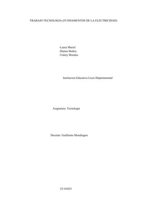 TRABAJO TECNOLOGIA (FUNDAMENTOS DE LA ELECTRICIDAD)
-Laura Muriel
-Danna Muñoz
-Valery Morales
Institucion Educativa Liceo Departamental
Asignatura: Tecnología
Docente: Guillermo Mondragon
23/10/023
 