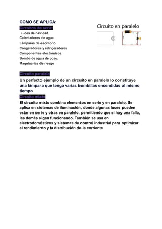 COMO SE APLICA:
Circuitos de serie:
Luces de navidad.
Calentadores de agua.
Lámparas de escritorio.
Congeladores y refrigeradores
Componentes electrónicos.
Bomba de agua de pozo.
Maquinarias de riesgo
Circuito paralelo
Un perfecto ejemplo de un circuito en paralelo lo constituye
una lámpara que tenga varias bombillas encendidas al mismo
tiempo
Circuito mixto
El circuito mixto combina elementos en serie y en paralelo. Se
aplica en sistemas de iluminación, donde algunas luces pueden
estar en serie y otras en paralelo, permitiendo que sí hay una falla,
las demás sigan funcionando. También se usa en
electrodomésticos y sistemas de control industrial para optimizar
el rendimiento y la distribución de la corriente
 