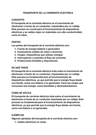 TRANSPORTE DE LA CORRIENTE ELÉCTRICA
CONCEPTO
El transporte de la corriente eléctrica es el movimiento de
electrones a través de un conductor, impulsados por un voltaje.
Este proceso es crucial para el funcionamiento de dispositivos
eléctricos y se realiza mejor en materiales con alta conductividad,
como el cobre.
PARTES
Las partes del transporte de la corriente eléctrica son:
1. Fuente de energía (batería o generador)
2. Conductores (cables de cobre o aluminio)
3. Cargas ( dispositivos que utilizan energía)
4. Interruptores ( controlan el flujo de corriente)
5. Protecciones (fusibles y disyuntores)
DE QUÉ TRATA
El transporte de la corriente eléctrica trata sobre el movimiento de
electrones a través de un conductor, impulsados por un voltaje.
Este proceso es fundamental para el funcionamiento de
dispositivos eléctricos, ya que permite que la energía fluya desde
una fuente, como una batería o un generador, hacia las cargas que
consumen esa energía, como bombillas y electrodomésticos.
COMO SE APLICA
El transporte de corriente eléctrica trata sobre el movimiento de
electrones a través de un conductor impulsado por un voltaje. Este
proceso es fundamental para el funcionamiento de dispositivos
eléctricos, ya que permite que la energía fluya desde una fuente,
como una batería o un generador.
EJEMPLOS
Algunos ejemplos del transporte de la corriente electrica son:
1. Cables electricos en casas
 
