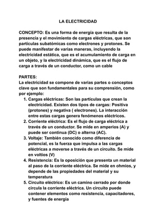 LA ELECTRICIDAD
CONCEPTO: Es una forma de energía que resulta de la
presencia y el movimiento de cargas eléctricas, que son
partículas subatómicas como electrones y protones. Se
puede manifestar de varias maneras, incluyendo la
electricidad estática, que es el acumulamiento de carga en
un objeto, y la electricidad dinámica, que es el flujo de
carga a través de un conductor, como un cable
PARTES:
La electricidad se compone de varias partes o conceptos
clave que son fundamentales para su comprensión, como
por ejemplo:
1. Cargas eléctricas: Son las partículas que crean la
electricidad. Existen dos tipos de cargas: Positiva
(protones) y negativa ( electrones). La interacción
entre estas cargas genera fenómenos eléctricos.
2. Corriente eléctrica: Es el flujo de carga eléctrica a
través de un conductor. Se mide en amperios (A) y
puede ser continua (DC) o alterna (AC).
3. Voltaje: También conocido como diferencia de
potencial, es la fuerza que impulsa a las cargas
eléctricas a moverse a través de un circuito. Se mide
en voltios (V)
4. Resistencia: Es la oposición que presenta un material
al paso de la corriente eléctrica. Se mide en ohmios, y
depende de las propiedades del material y su
temperatura
5. Circuito eléctrico: Es un camino cerrado por donde
circula la corriente eléctrica. Un circuito puede
contener elementos como resistencia, capacitadores,
y fuentes de energía
 