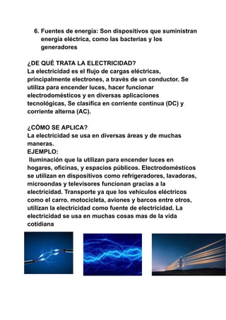 6. Fuentes de energía: Son dispositivos que suministran
energía eléctrica, como las bacterias y los
generadores
¿DE QUÉ TRATA LA ELECTRICIDAD?
La electricidad es el flujo de cargas eléctricas,
principalmente electrones, a través de un conductor. Se
utiliza para encender luces, hacer funcionar
electrodomésticos y en diversas aplicaciones
tecnológicas, Se clasifica en corriente continua (DC) y
corriente alterna (AC).
¿CÓMO SE APLICA?
La electricidad se usa en diversas áreas y de muchas
maneras.
EJEMPLO:
Iluminación que la utilizan para encender luces en
hogares, oficinas, y espacios públicos. Electrodomésticos
se utilizan en dispositivos como refrigeradores, lavadoras,
microondas y televisores funcionan gracias a la
electricidad. Transporte ya que los vehículos eléctricos
como el carro. motocicleta, aviones y barcos entre otros,
utilizan la electricidad como fuente de electricidad. La
electricidad se usa en muchas cosas mas de la vida
cotidiana
 