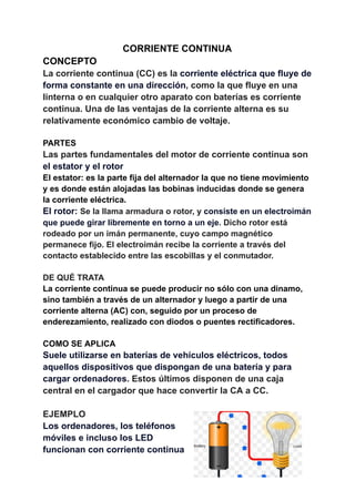 CORRIENTE CONTINUA
CONCEPTO
La corriente continua (CC) es la corriente eléctrica que fluye de
forma constante en una dirección, como la que fluye en una
linterna o en cualquier otro aparato con baterías es corriente
continua. Una de las ventajas de la corriente alterna es su
relativamente económico cambio de voltaje.
PARTES
Las partes fundamentales del motor de corriente continua son
el estator y el rotor
El estator: es la parte fija del alternador la que no tiene movimiento
y es donde están alojadas las bobinas inducidas donde se genera
la corriente eléctrica.
El rotor: Se la llama armadura o rotor, y consiste en un electroimán
que puede girar libremente en torno a un eje. Dicho rotor está
rodeado por un imán permanente, cuyo campo magnético
permanece fijo. El electroimán recibe la corriente a través del
contacto establecido entre las escobillas y el conmutador.
DE QUÉ TRATA
La corriente continua se puede producir no sólo con una dinamo,
sino también a través de un alternador y luego a partir de una
corriente alterna (AC) con, seguido por un proceso de
enderezamiento, realizado con diodos o puentes rectificadores.
COMO SE APLICA
Suele utilizarse en baterías de vehículos eléctricos, todos
aquellos dispositivos que dispongan de una batería y para
cargar ordenadores. Estos últimos disponen de una caja
central en el cargador que hace convertir la CA a CC.
EJEMPLO
Los ordenadores, los teléfonos
móviles e incluso los LED
funcionan con corriente continua
 