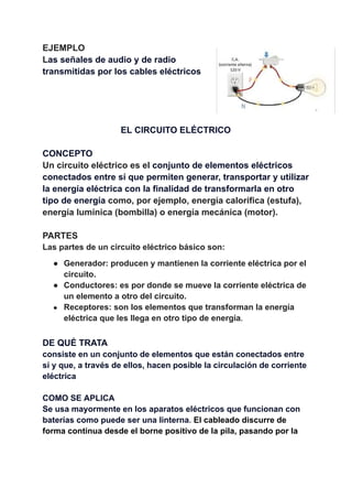 EJEMPLO
Las señales de audio y de radio
transmitidas por los cables eléctricos
EL CIRCUITO ELÉCTRICO
CONCEPTO
Un circuito eléctrico es el conjunto de elementos eléctricos
conectados entre sí que permiten generar, transportar y utilizar
la energía eléctrica con la finalidad de transformarla en otro
tipo de energía como, por ejemplo, energía calorífica (estufa),
energía lumínica (bombilla) o energía mecánica (motor).
PARTES
Las partes de un circuito eléctrico básico son:
● Generador: producen y mantienen la corriente eléctrica por el
circuito.
● Conductores: es por donde se mueve la corriente eléctrica de
un elemento a otro del circuito.
● Receptores: son los elementos que transforman la energía
eléctrica que les llega en otro tipo de energía.
DE QUÉ TRATA
consiste en un conjunto de elementos que están conectados entre
sí y que, a través de ellos, hacen posible la circulación de corriente
eléctrica
COMO SE APLICA
Se usa mayormente en los aparatos eléctricos que funcionan con
baterías como puede ser una linterna. El cableado discurre de
forma continua desde el borne positivo de la pila, pasando por la
 