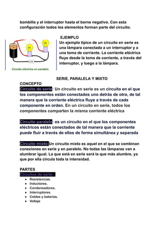 bombilla y el interruptor hasta el borne negativo. Con esta
configuración todos los elementos forman parte del circuito.
EJEMPLO
Un ejemplo típico de un circuito en serie es
una lámpara conectada a un interruptor y a
una toma de corriente. La corriente eléctrica
fluye desde la toma de corriente, a través del
interruptor, y luego a la lámpara.
SERIE, PARALELA Y MIXTO
CONCEPTO
Circuito de serie: Un circuito en serie es un circuito en el que
los componentes están conectados uno detrás de otro, de tal
manera que la corriente eléctrica fluye a través de cada
componente en orden. En un circuito en serie, todos los
componentes comparten la misma corriente eléctrica
Circuito paralelo: es un circuito en el que los componentes
eléctricos están conectados de tal manera que la corriente
puede fluir a través de ellos de forma simultánea y separada
Circuito mixto:Un circuito mixto es aquel en el que se combinan
conexiones en serie y en paralelo. No todas las lámparas van a
alumbrar igual. La que está en serie será la que más alumbre, ya
que por ella circula toda la intensidad.
PARTES
Circuitos de serie: .
● Resistencias.
● Inductores.
● Condensadores.
● Interruptores.
● Celdas y baterías.
● Voltaje
 