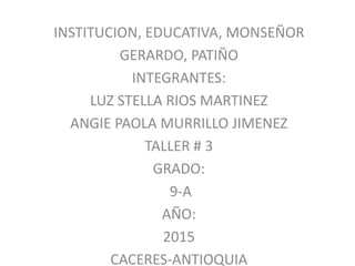 INSTITUCION, EDUCATIVA, MONSEÑOR
GERARDO, PATIÑO
INTEGRANTES:
LUZ STELLA RIOS MARTINEZ
ANGIE PAOLA MURRILLO JIMENEZ
TALLER # 3
GRADO:
9-A
AÑO:
2015
CACERES-ANTIOQUIA
 