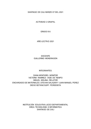 SANTIAGO DE CALI MARZO 07 DEL 2021
ACTIVIDAD 2 GRUPAL
GRADO 9-5
AÑO LECTIVO 2021
DOCENTE
GUILLERMO MONDRAGON
INTEGRANTES:
DANA MONTAÑO: MONITOR
VICTORIA RAMIREZ: VIGÍA DE TIEMPO
MIGUEL MOLINA: RELATOR
ENCARGADO DE MATERIALES: STEVAN SALAZAR Y JUAN MANUEL PEREZ
DIEGO BETANCOURT: PERIODISTA
INSTITUCIÓN EDUCATIVA LICEO DEPARTAMENTAL
ÁREA: TECNOLOGÍA E INFORMÁTICA
SANTIAGO DE CALI
 