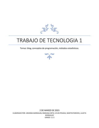 TRABAJO DE TECNOLOGIA 1
Temas: blog, conceptos de programación, métodos estadísticos.
2 DE MARZO DE 2023
ELABORADO POR: ARIANNA BARRAGAN, MARIANA ORTIZ, AYLIN POSADA, MARTIN PAREDES, JULIETA
RODRIGUEZ
GRADO: 11-3
 