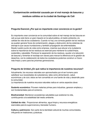 Contaminación ambiental causada por el mal manejo de basuras y
residuos sólidos en la ciudad de Santiago de Cali
Pregunta Esencial ¿Por qué es importante crear conciencia en la gente?
Es importante crear conciencia en la comunidad sobre el mal manejo de las basuras en
cali ya que esto tiene un gran impacto en la salud pública, el medio ambiente y la
calidad de vida de los ciudadanos. Cuando no hay una correcta gestión de los residuos
se pueden generar focos de contaminación, plagas y obstrucción de los sistemas de
drenaje lo que causa inundaciones y también propagación de enfermedades.
Desde nuestro punto de vista como empresa, creemos que educar a la ciudadanía
sobre la importancia de los residuos es esencial para mantener la cuidad limpia,
sostenible y saludable. Promover la separación de los residuos, ayudar a la reducción
de basuras y fomentar el reciclaje son claves para marcar la diferencia en la gestión de
desechos, con la colaboración de todos los ciudadanos podemos construir un futuro
más limpio y sano para las próximas generaciones.
Pregunta de Unidad ¿En qué radica la importancia de nuestros recursos?
Actualmente, los recursos naturales son aprovechados por el ser humano para
satisfacer sus necesidades de subsistencia, tales como alimentación, salud,
económicas y de ocio; éstos se han convertido en una fuente de vida y desarrollo para
la comunidad.
La importancia de nuestros recursos naturales radica en varios aspectos clave:
Sustento económico: Proveen materias primas para industrias, generan empleos y
son fundamentales para el comercio.
Biodiversidad: Mantienen ecosistemas saludables que sostienen la vida,
contribuyendo a la estabilidad del medio ambiente.
Calidad de vida: Proporcionan alimentos, agua limpia y recursos energéticos
esenciales para la supervivencia y bienestar humano.
Cultura y patrimonio: Son parte de la identidad cultural de muchas comunidades,
influyendo en tradiciones y prácticas.
 