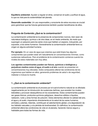 Equilibrio ambiental: Ayudan a regular el clima, conservar el suelo y purificar el agua,
lo que es vital para la sostenibilidad del planeta.
Desarrollo sostenible: Un uso responsable y consciente de estos recursos es crucial
para garantizar que las futuras generaciones también puedan beneficiarse de ellos.
Pregunta de Contenido ¿Qué es la contaminación?
La contaminación ambiental es la presencia de componentes nocivos, bien sean de
naturaleza biológica, química o de otra clase, en el medio ambiente, de modo que
supongan un perjuicio para los seres vivos que habitan un espacio, incluyendo, por
supuesto, a los seres humanos. Generalmente la contaminación ambiental tiene su
origen en alguna actividad humana.
Por ejemplo: En un vaso de agua que creemos que está limpia hay algunos
componentes que pueden estar ahí naturalmente en concentraciones mínimas, como
sustancias radioactivas. Pero el problema de la contaminación comienza cuando los
niveles de estos materiales son muy altos.
Los agentes contaminantes pueden ser físicos, químicos o biológicos y
perjudican medios como el agua, el suelo o el aire cuando se presentan en
concentraciones muy elevadas. Estos compuestos alteran las condiciones de los
organismos que habitan en ellos, generando problemas de salud o de seguridad,
malestar e incluso la muerte.
1. ¿Qué es la contaminación ambiental?
La contaminación ambiental es el proceso por el cual el entorno natural se ve afectado
negativamente por la introducción de sustancias dañinas, que exceden los niveles
tolerables y provocan desequilibrios en los ecosistemas. Estos contaminantes pueden
ser gases tóxicos, productos químicos peligrosos, desechos sólidos o líquidos,
radiación, ruido y otras formas de polución. Estos elementos afectan la calidad del aire,
el agua y el suelo, impactando directamente en la salud de los seres humanos,
animales y plantas. Además, contribuyen al calentamiento global, a la degradación de
los hábitats naturales y a la pérdida de biodiversidad. En definitiva, la contaminación
ambiental altera las condiciones de vida en el planeta, haciendo menos seguro y
habitable para todas las formas de vida.
 