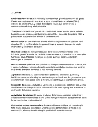 2. Causas
Emisiones industriales: Las fábricas y plantas liberan grandes cantidades de gases
tóxicos y productos químicos al aire y al agua, como dióxido de carbono (CO₂ ),
dióxidos de azufre (SO₂ ), y óxidos de nitrógeno (NOx), que contribuyen a la
contaminación del aire y a la lluvia ácida.
Transporte: Los vehículos que utilizan combustibles fósiles (carros, motos, aviones,
barcos) generan emisiones contaminantes como CO₂ , monóxido de carbono (CO), y
partículas en suspensión que afectan la calidad del aire.
Deforestación: La tala masiva de árboles reduce la capacidad de los bosques para
absorber CO₂ y purificar el aire, lo que contribuye al aumento de gases de efecto
invernadero y a la erosión del suelo.
Residuos sólidos: El manejo inadecuado de la basura, tanto doméstica como
industrial, genera acumulación de desechos en vertederos, contaminando el suelo y las
fuentes de agua. Plásticos, metales y productos químicos peligrosos también
contribuyen al problema
Uso excesivo de plásticos: Los plásticos no biodegradables contaminan océanos, ríos
y suelos. La falta de reciclaje adecuado aumenta la cantidad de plásticos que terminan
en el medio ambiente, afectando la vida marina y terrestre.
Agricultura intensiva: El uso desmedido de pesticidas, fertilizantes químicos y
herbicidas contamina el suelo y las fuentes de agua subterráneas. La ganadería a gran
escala también libera gases como el metano, que contribuye al calentamiento global.
Extracción de recursos naturales: La minería, la extracción de petróleo y gas, y otras
actividades extractivas provocan la contaminación del suelo, agua y aire, además de la
destrucción de hábitats naturales.
Actividades domésticas: El uso de productos de limpieza, pesticidas en jardines y
aerosoles emite contaminantes al aire. El mal manejo de residuos sólidos también es un
factor importante a nivel residencial.
Crecimiento urbano descontrolado: La expansión desmedida de las ciudades y la
falta de una adecuada planificación urbana generan contaminación a través de la
construcción, el aumento del tráfico y la gestión ineficaz de los residuos.
 