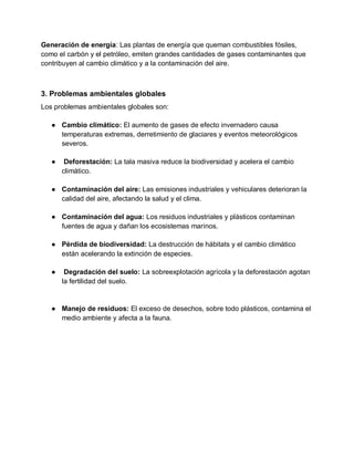 Generación de energía: Las plantas de energía que queman combustibles fósiles,
como el carbón y el petróleo, emiten grandes cantidades de gases contaminantes que
contribuyen al cambio climático y a la contaminación del aire.
3. Problemas ambientales globales
Los problemas ambientales globales son:
● Cambio climático: El aumento de gases de efecto invernadero causa
temperaturas extremas, derretimiento de glaciares y eventos meteorológicos
severos.
● Deforestación: La tala masiva reduce la biodiversidad y acelera el cambio
climático.
● Contaminación del aire: Las emisiones industriales y vehiculares deterioran la
calidad del aire, afectando la salud y el clima.
● Contaminación del agua: Los residuos industriales y plásticos contaminan
fuentes de agua y dañan los ecosistemas marinos.
● Pérdida de biodiversidad: La destrucción de hábitats y el cambio climático
están acelerando la extinción de especies.
● Degradación del suelo: La sobreexplotación agrícola y la deforestación agotan
la fertilidad del suelo.
● Manejo de residuos: El exceso de desechos, sobre todo plásticos, contamina el
medio ambiente y afecta a la fauna.
 
