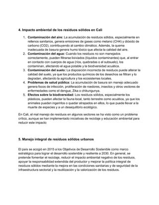 4. Impacto ambiental de los residuos sólidos en Cali
1. Contaminación del aire: La acumulación de residuos sólidos, especialmente en
rellenos sanitarios, genera emisiones de gases como metano (CH4) y dióxido de
carbono (CO2), contribuyendo al cambio climático. Además, la quema
inadecuada de basura genera humo tóxico que afecta la calidad del aire.
2. Contaminación del agua: Cuando los residuos no son manejados
correctamente, pueden filtrarse lixiviados (líquidos contaminantes) que, al entrar
en contacto con cuerpos de agua (ríos, quebradas o el subsuelo), los
contaminan, afectando el agua potable y la biodiversidad acuática.
3. Contaminación del suelo: La disposición incorrecta de residuos puede alterar la
calidad del suelo, ya que los productos químicos de los desechos se filtran y lo
degradan, afectando la agricultura y los ecosistemas locales.
4. Problemas de salud pública: La acumulación de basura sin manejo adecuado
genera focos de infección, proliferación de roedores, insectos y otros vectores de
enfermedades como el dengue, Zika o chikungunya.
5. Efectos sobre la biodiversidad: Los residuos sólidos, especialmente los
plásticos, pueden afectar la fauna local, tanto terrestre como acuática, ya que los
animales pueden ingerirlos o quedar atrapados en ellos, lo que puede llevar a la
muerte de especies y a un desequilibrio ecológico.
En Cali, el mal manejo de residuos en algunos sectores se ha visto como un problema
crítico, aunque se han implementado iniciativas de reciclaje y educación ambiental para
reducir este impacto
5. Manejo integral de residuos sólidos urbanos
El país se acogió en 2015 a los Objetivos de Desarrollo Sostenible como marco
estratégico para lograr el desarrollo sostenible y resiliente a 2030. En general, se
pretende fomentar el reciclaje, reducir el impacto ambiental negativo de los residuos,
apoyar la responsabilidad extendida del productor y mejorar la política integral de
residuos sólidos mediante la mejora en las condiciones sanitarias y de seguridad de la
infraestructura sectorial y la reutilización y la valorización de los residuos.
 
