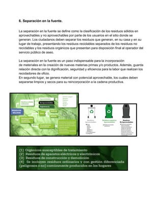 6. Separación en la fuente.
La separación en la fuente se define como la clasificación de los residuos sólidos en
aprovechables y no aprovechables por parte de los usuarios en el sitio donde se
generan. Los ciudadanos deben separar los residuos que generan, en su casa y en su
lugar de trabajo, presentando los residuos reciclables separados de los residuos no
reciclables y los residuos orgánicos que presentan para disposición final al operador del
servicio público de aseo.
La separación en la fuente es un paso indispensable para la incorporación
de materiales en la creación de nuevas materias primas y/o productos. Además, guarda
relación directa con la dignificación, seguridad y eficiencia para la labor que realizan los
recicladores de oficio.
En segundo lugar, se genera material con potencial aprovechable, los cuales deben
separarse limpios y secos para su reincorporación a la cadena productiva.
 