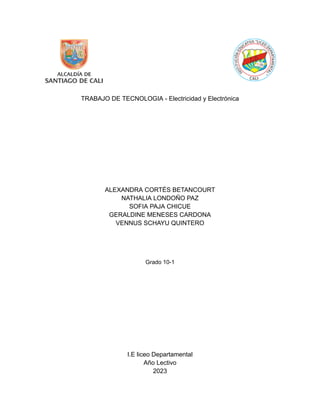 TRABAJO DE TECNOLOGIA - Electricidad y Electrónica
ALEXANDRA CORTÉS BETANCOURT
NATHALIA LONDOÑO PAZ
SOFIA PAJA CHICUE
GERALDINE MENESES CARDONA
VENNUS SCHAYU QUINTERO
Grado 10-1
I.E liceo Departamental
Año Lectivo
2023
 