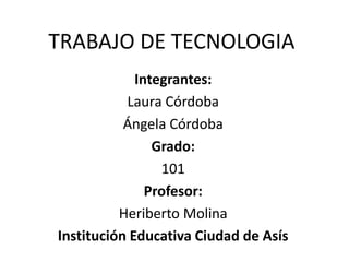 TRABAJO DE TECNOLOGIA
Integrantes:
Laura Córdoba
Ángela Córdoba
Grado:
101
Profesor:
Heriberto Molina
Institución Educativa Ciudad de Asís
 