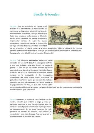 Familia de inventos:
Carruaje: Tuvo su surgimiento en Europa en el
tránsito de la Edad Media y el Renacimiento. Su
nacimiento se dio gracias a la invención de la rueda.
Probablemente los primeros carruajes tendrían que
haber sido pesados y bastos debido al deficiente
estado de las carreteras, sus mejoras se dieron al
implementar correas de cuero las cuales
comenzaron a suavizar su marcha; la introducción
de flejes y muelles de acero aumentó la comodidad
de sus ocupantes. La caja de madera y la puerta aparecen en 1660. La mejora de los caminos
permitió perfeccionar el diseño de los carruajes y la construcción se convirtió en un verdadero arte.
Su apogeo fue en el siglo XIX hasta la invención del automóvil
Patineta: Los primeros monopatines fabricados fueron
realizados por una tienda de surf de Los Ángeles, California
y eran más similares a una tabla de surf con ruedas de
patines. La idea era que los surfistas tuvieran algo con lo
que entretenerse durante el tiempo de inactividad.Durante
la década de los 70 se comenzaron a desarrollar diversas
mejoras en la construcción de los monopatines
comenzando por unas nuevas ruedas construidas de
poliuretano mucho más ligeras que las existentes hasta ese
momento que eran más metálicas. Este cambió fue vital en
la popularización del skate, ya que estas nuevas ruedas
mejoraron ostensiblemente la tracción y el agarre lo que hacía que los movimientos encima de la
tabla fueran más ágiles y dinámicos
Carreta:Una carreta es un tipo de carro (vehículo con dos
ruedas, armazón que sostiene la carga y varas que
permiten enganchar el tiro. Durante muchos años, las
carretas y otros tipos de carros fueron el principal medio
de desplazamiento de los seres humanos. No solo
permitían el traslado de personas, sino también de
mercaderías y otros tipos de carga. Para que la carreta se
pudiera trasladar se utilizaban dos caballos.
 