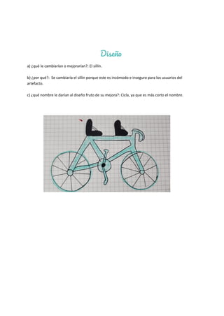 Diseño
a) ¿qué le cambiarían o mejorarían?: El sillín.
b) ¿por qué?: Se cambiaría el sillín porque este es incómodo e inseguro para los usuarios del
artefacto.
c) ¿qué nombre le darían al diseño fruto de su mejora?: Cicla, ya que es más corto el nombre.
 