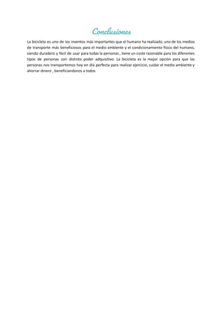 Conclusiones
La bicicleta es uno de los inventos más importantes que el humano ha realizado, uno de los medios
de transporte más beneficiosos para el medio ambiente y el condicionamiento físico del humano,
siendo duradero y fácil de usar para todas la personas , tiene un coste razonable para los diferentes
tipos de personas con distinto poder adquisitivo. La bicicleta es la mejor opción para que las
personas nos transportemos hoy en dia perfecta para realizar ejercicio, cuidar el medio ambiente y
ahorrar dinero , beneficiandonos a todos
 