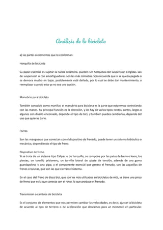 Análisis de la bicicleta
a) las partes o elementos que lo conforman:
Horquilla de bicicleta
Su papel esencial es sujetar la rueda delantera, pueden ser horquillas con suspensión o rígidas. Las
de suspensión o con amortiguadores son las más cómodas. Solo recuerda que si se queda pegada o
se demora mucho en bajar, posiblemente esté dañada, por lo cual se debe dar mantenimiento, o
reemplazar cuando esto ya no sea una opción.
Manubrio para bicicleta
También conocido como manillar, el manubrio para bicicleta es la parte que estaremos controlando
con las manos. Su principal función es la dirección, y los hay de varios tipos: rectos, cortos, largos o
algunos con diseño encorvado, depende el tipo de bici, y también puedes cambiarlos, depende del
uso que quieras darle.
Forros
Son las mangueras que conectan con el dispositivo de frenado, puede tener un sistema hidráulico o
mecánico, dependiendo el tipo de freno.
Dispositivo de freno
Si se trata de un sistema tipo Caliper o de horquilla, se compone por las patas de freno o levas, los
pivotes, un tornillo prisionero, un tornillo lateral de ajuste de tensión, además de una goma
guardapolvos y una pipa; y el componente esencial que genera el frenado, son las zapatillas de
frenos o balatas, que son las que cierran el sistema.
En el caso del freno de disco bici, que son los más utilizados en bicicletas de mtb, se tiene una pinza
de freno que es la que conecta con el rotor, lo que produce el frenado.
Transmisión o cambios de bicicleta
Es el conjunto de elementos que nos permiten cambiar las velocidades, es decir, ajustar la bicicleta
de acuerdo al tipo de terreno o de aceleración que deseamos para un momento en particular.
 