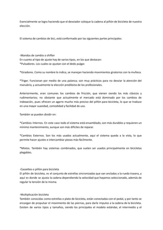 Esencialmente se logra haciendo que el desviador coloque la cadena al piñón de bicicleta de nuestra
elección.
El sistema de cambios de bici, está conformado por las siguientes partes principales:
-Mandos de cambio o shifter
En cuanto al tipo de ajuste hay de varios tipos, en los que destacan:
*Pulsadores. Los cuales se ajustan con el dedo pulgar.
*Giradores. Como su nombre lo indica, se manejan haciendo movimientos giratorios con la muñeca.
*Triger. Funcionan por medio de una palanca; son muy prácticos para no desviar la atención del
manubrio, y actualmente la elección predilecta de los profesionales.
Anteriormente, eran comunes los cambios de fricción, que vienen siendo los más clásicos y
rudimentarios; no obstante que actualmente el mercado está dominado por los cambios de
indexación, pues ofrecen un agarre mucho más preciso del piñón para bicicleta, lo que se traduce
en una mayor suavidad, comodidad y facilidad de uso.
También se pueden dividir en:
*Cambios Internos. En este caso todo el sistema está ensamblado, son más durables y requieren un
mínimo mantenimiento, aunque son más difíciles de reparar.
*Cambios Externos. Son los más usados actualmente, aquí el sistema queda a la vista, lo que
permite hacer ajustes e intercambiar piezas más fácilmente.
*Mixtos. También hay sistemas combinados, que suelen ser usados principalmente en bicicletas
plegables.
-Cassettes o piñón para bicicleta
El piñón de bicicleta, es el conjunto de estrellas sincronizadas que van ancladas a la rueda trasera, y
aquí es donde se ajusta la cadena dependiendo la velocidad que hayamos seleccionado, además de
regular la tensión de la misma.
-Multiplicación bicicleta
También conocidas como estrellas o plato de bicicleta, están conectadas con el pedal, y por tanto se
encargan de propulsar el movimiento de las piernas, para darle impulso a la cadena de la bicicleta.
Existen de varios tipos y tamaños, siendo los principales el modelo estándar, el intermedio y el
 