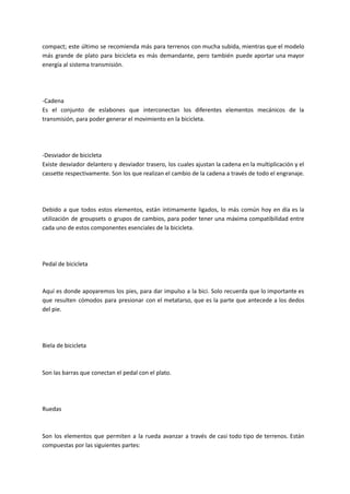 compact; este último se recomienda más para terrenos con mucha subida, mientras que el modelo
más grande de plato para bicicleta es más demandante, pero también puede aportar una mayor
energía al sistema transmisión.
-Cadena
Es el conjunto de eslabones que interconectan los diferentes elementos mecánicos de la
transmisión, para poder generar el movimiento en la bicicleta.
-Desviador de bicicleta
Existe desviador delantero y desviador trasero, los cuales ajustan la cadena en la multiplicación y el
cassette respectivamente. Son los que realizan el cambio de la cadena a través de todo el engranaje.
Debido a que todos estos elementos, están íntimamente ligados, lo más común hoy en día es la
utilización de groupsets o grupos de cambios, para poder tener una máxima compatibilidad entre
cada uno de estos componentes esenciales de la bicicleta.
Pedal de bicicleta
Aquí es donde apoyaremos los pies, para dar impulso a la bici. Solo recuerda que lo importante es
que resulten cómodos para presionar con el metatarso, que es la parte que antecede a los dedos
del pie.
Biela de bicicleta
Son las barras que conectan el pedal con el plato.
Ruedas
Son los elementos que permiten a la rueda avanzar a través de casi todo tipo de terrenos. Están
compuestas por las siguientes partes:
 