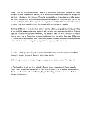 fatiga, tiene un mejor amortiguador y a partir de un molde o uniendo los tubos de dos o tres
maneras. Pueden tener formas extrañas, es un material extremadamente moldeable. Aunque los
barnices y colores sean diferentes, en el fondo las bicis de carbono son prácticamente todas iguales,
en cuanto que los tubos y las mismas bicicletas se producen en tres o cuatro grandes fábricas del
sureste asiático en el caso de los costos de esta llega a casi a ser de cinco a diez veces más caro que
el acero, el carbono se puede romper si se aplica una fuerza en un punto indicado.
Bicicleta con titanio: es un material de rigidez y ligereza extrema, casi puede durar una vida entera
al ser inoxidable y extremadamente resistente a la corrosión y los agentes climatológicos. En estos
tipos de bicicletas algunos ácidos la afectan, los costos de éstas son muy elevados y su peso es
mínimo que el acero. Para realizar un cuadro de titanio se tiene que soldar al vacío y a 1600 grados
la cual resulta inicialmente caro, pero siendo indestructible y combinando comodidad y ligereza, es
una excelente inversión para aquellos que practican el deporte profesionalmente.
c) Forma o formas que tiene: Hay 20 tipos de bicicletas diferentes, pero el más común es en forma
de rombo, también llamado de diamante o de doble triángulo.
d) Función que cumple: La bicicleta sirve para transportarse y realizar una actividad deportiva
e) Principios de la ciencia que tiene aplicados: Cuando damos a los pedales, la fuerza llega a la
rueda trasera, que a su vez ejerce sobre el suelo una fuerza de acción. La reacción del pavimento es
devolver una fuerza sobre la rueda trasera, de igual dirección pero de sentido opuesto. Es decir,
siempre hacia delante.
 