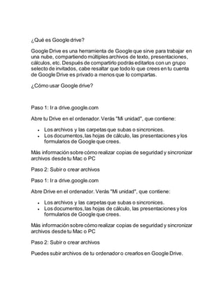 ¿Qué es Google drive?
Google Drive es una herramienta de Google que sirve para trabajar en
una nube, compartiendo múltiples archivos de texto, presentaciones,
cálculos, etc. Después de compartirlo podrás editarlos con un grupo
selecto de invitados, cabe resaltar que todo lo que crees en tu cuenta
de Google Drive es privado a menos que lo compartas.
¿Cómo usar Google drive?
Paso 1: Ir a drive.google.com
Abre tu Drive en el ordenador.Verás "Mi unidad", que contiene:
 Los archivos y las carpetas que subas o sincronices.
 Los documentos,las hojas de cálculo, las presentaciones y los
formularios de Google que crees.
Más información sobre cómo realizar copias de seguridad y sincronizar
archivos desde tu Mac o PC
Paso 2: Subir o crear archivos
Paso 1: Ir a drive.google.com
Abre Drive en el ordenador. Verás "Mi unidad", que contiene:
 Los archivos y las carpetas que subas o sincronices.
 Los documentos,las hojas de cálculo, las presentaciones y los
formularios de Google que crees.
Más información sobre cómo realizar copias de seguridad y sincronizar
archivos desde tu Mac o PC
Paso 2: Subir o crear archivos
Puedes subir archivos de tu ordenadoro crearlos en Google Drive.
 