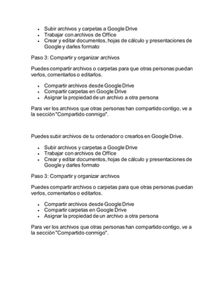  Subir archivos y carpetas a Google Drive
 Trabajar con archivos de Office
 Crear y editar documentos,hojas de cálculo y presentaciones de
Google y darles formato
Paso 3: Compartir y organizar archivos
Puedes compartir archivos o carpetas para que otras personas puedan
verlos, comentarlos o editarlos.
 Compartir archivos desde GoogleDrive
 Compartir carpetas en Google Drive
 Asignar la propiedad de un archivo a otra persona
Para ver los archivos que otras personas han compartido contigo, ve a
la sección"Compartido conmigo".
Puedes subir archivos de tu ordenadoro crearlos en Google Drive.
 Subir archivos y carpetas a Google Drive
 Trabajar con archivos de Office
 Crear y editar documentos,hojas de cálculo y presentaciones de
Google y darles formato
Paso 3: Compartir y organizar archivos
Puedes compartir archivos o carpetas para que otras personas puedan
verlos, comentarlos o editarlos.
 Compartir archivos desde GoogleDrive
 Compartir carpetas en Google Drive
 Asignar la propiedad de un archivo a otra persona
Para ver los archivos que otras personas han compartido contigo, ve a
la sección"Compartido conmigo".
 