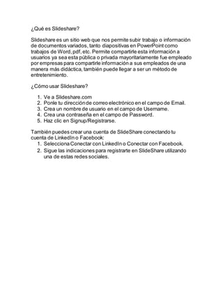 ¿Qué es Slideshare?
Slideshare es un sitio web que nos permite subir trabajo o información
de documentos variados, tanto diapositivas en PowerPoint como
trabajos de Word,pdf,etc. Permite compartirle esta información a
usuarios ya sea esta pública o privada mayoritariamente fue empleado
por empresas para compartirle información a sus empleados de una
manera más didáctica, también puede llegar a ser un método de
entretenimiento.
¿Cómo usar Slideshare?
1. Ve a Slideshare.com
2. Ponle tu direcciónde correo electrónico en el campo de Email.
3. Crea un nombre de usuario en el campo de Username.
4. Crea una contraseña en el campo de Password.
5. Haz clic en Signup/Registrarse.
También puedes crear una cuenta de SlideShare conectando tu
cuenta de LinkedIn o Facebook:
1. SeleccionaConectar con LinkedIn o Conectar con Facebook.
2. Sigue las indicaciones para registrarte en SlideShare utilizando
una de estas redes sociales.
 