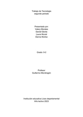 Trabajo de Tecnologia
segundo periodo
Presentado por:
Valery Morales
Daniel Dávila
Laura Muriel
Danna Muñoz
Grado: 9-2
Profesor
Guillermo Mondragón
Institución educativa Liceo departamental
Año lectivo 2023
 