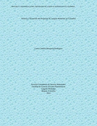 HISTORIA Y DESARROLLO DEL PROGRAMA DE LENGUAS MODERNAS EN COLOMBIA 1
Historia y Desarrollo del Programa de Lenguas Modernas en Colombia
Laura Catalina Mosquera Rodríguez
Escuela Colombiana de Carreras Industriales
Facultad de Ciencias Sociales Humanísticas
Lenguas Modernas
Bogotá, Colombia
2014
 