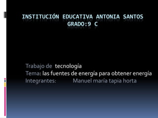 INSTITUCIÓN EDUCATIVA ANTONIA SANTOS
GRADO:9 C
Trabajo de: tecnología
Tema: las fuentes de energía para obtener energía
Integrantes: Manuel maría tapia horta
 