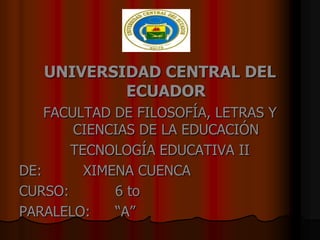 UNIVERSIDAD CENTRAL DEL
           ECUADOR
    FACULTAD DE FILOSOFÍA, LETRAS Y
        CIENCIAS DE LA EDUCACIÓN
       TECNOLOGÍA EDUCATIVA II
DE:      XIMENA CUENCA
CURSO:       6 to
PARALELO:    “A”
 