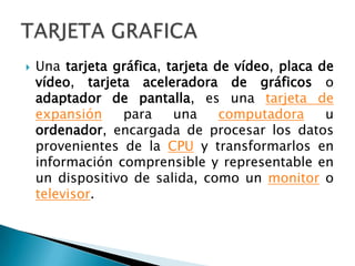 Una tarjeta gráfica, tarjeta de vídeo, placa de vídeo, tarjeta aceleradora de gráficos o adaptador de pantalla, es una tarjeta de expansión para una computadora u ordenador, encargada de procesar los datos provenientes de la CPU y transformarlos en información comprensible y representable en un dispositivo de salida, como un monitor o televisor.TARJETA GRAFICA