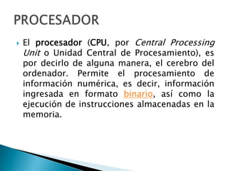 El procesador (CPU, por Central ProcessingUnit o Unidad Central de Procesamiento), es por decirlo de alguna manera, el cerebro del ordenador. Permite el procesamiento de información numérica, es decir, información ingresada en formato binario, así como la ejecución de instrucciones almacenadas en la memoria. PROCESADOR