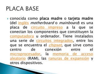 conocida como placa madre o tarjeta madre (del inglésmotherboard o mainboard) es una placa de circuito impreso a la que se conectan los componentes que constituyen la computadora u ordenador. Tiene instalados una serie de circuitos integrados, entre los que se encuentra el chipset, que sirve como centro de conexión entre el microprocesador, la memoria de acceso aleatorio (RAM), las ranuras de expansión y otros dispositivos.PLACA BASE