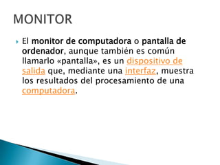 El monitor de computadora o pantalla de ordenador, aunque también es común llamarlo «pantalla», es un dispositivo de salida que, mediante una interfaz, muestra los resultados del procesamiento de una computadora.MONITOR