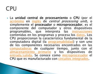 La unidad central de procesamiento o CPU (por el acrónimo en inglés de central processingunit), o simplemente el procesador o microprocesador, es el componente del computador y otros dispositivos programables, que interpreta las instrucciones contenidas en los programas y procesa los datos. Los CPU proporcionan la característica fundamental de la computadora digital (la programabilidad) y son uno de los componentes necesarios encontrados en las computadoras de cualquier tiempo, junto con el almacenamiento primario y los dispositivos de entrada/salida. Se conoce como microprocesador el CPU que es manufacturado con circuitos integrados.CPU