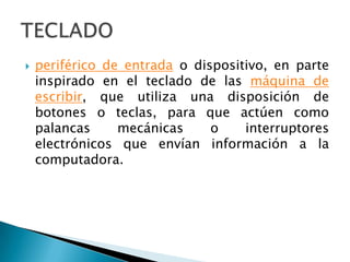 periférico de entrada o dispositivo, en parte inspirado en el teclado de las máquina de escribir, que utiliza una disposición de botones o teclas, para que actúen como palancas mecánicas o interruptores electrónicos que envían información a la computadora.TECLADO