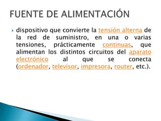 dispositivo que convierte la tensión alterna de la red de suministro, en una o varias tensiones, prácticamente continuas, que alimentan los distintos circuitos del aparato electrónico al que se conecta (ordenador, televisor, impresora, router, etc.).FUENTE DE ALIMENTACIÓN