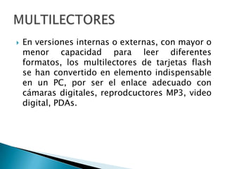 En versiones internas o externas, con mayor o menor capacidad para leer diferentes formatos, los multilectores de tarjetas flash se han convertido en elemento indispensable en un PC, por ser el enlace adecuado con cámaras digitales, reprodcuctores MP3, video digital, PDAs.MULTILECTORES